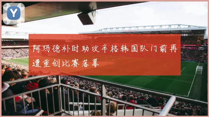 阿玛德补时助攻辛格韩国队门前再遭重创比赛落幕