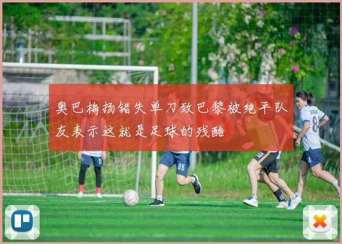 奥巴梅扬错失单刀致巴黎被绝平队友表示这就是足球的残酷