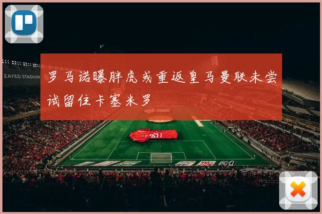 罗马诺曝胖虎或重返皇马曼联未尝试留住卡塞米罗