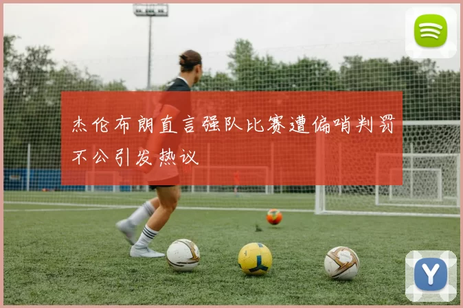 杰伦布朗直言强队比赛遭偏哨判罚不公引发热议