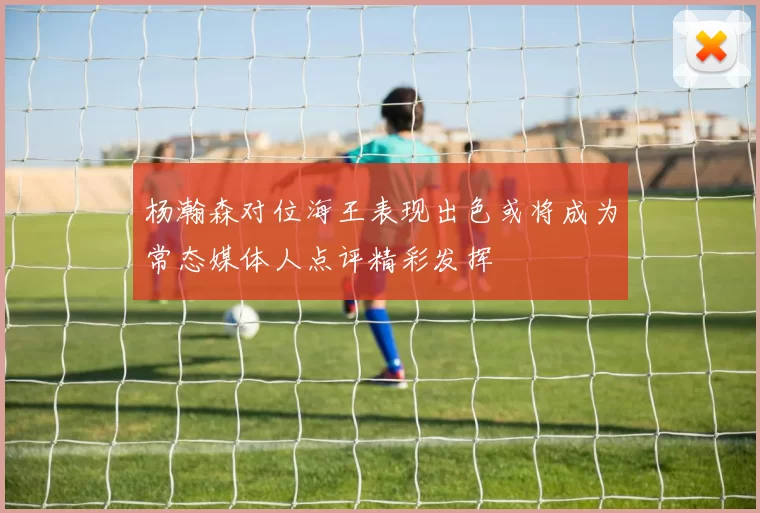 杨瀚森对位海王表现出色或将成为常态媒体人点评精彩发挥