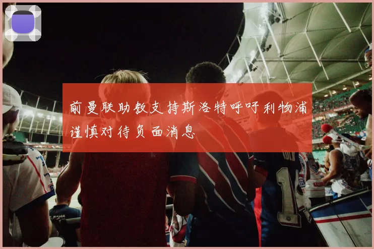 前曼联助教支持斯洛特呼吁利物浦谨慎对待负面消息
