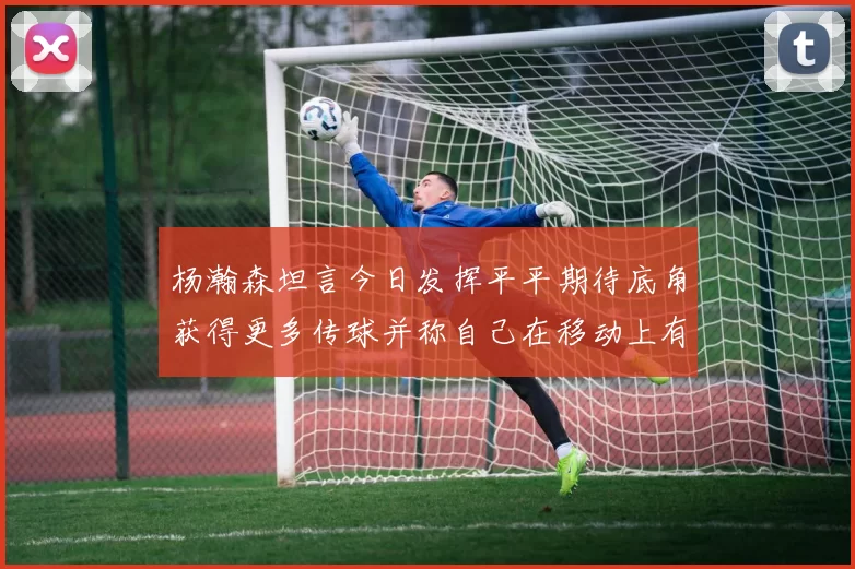杨瀚森坦言今日发挥平平期待底角获得更多传球并称自己在移动上有所进步