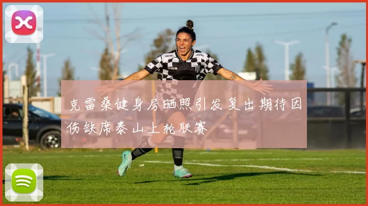 克雷桑健身房晒照引发复出期待因伤缺席泰山上轮联赛