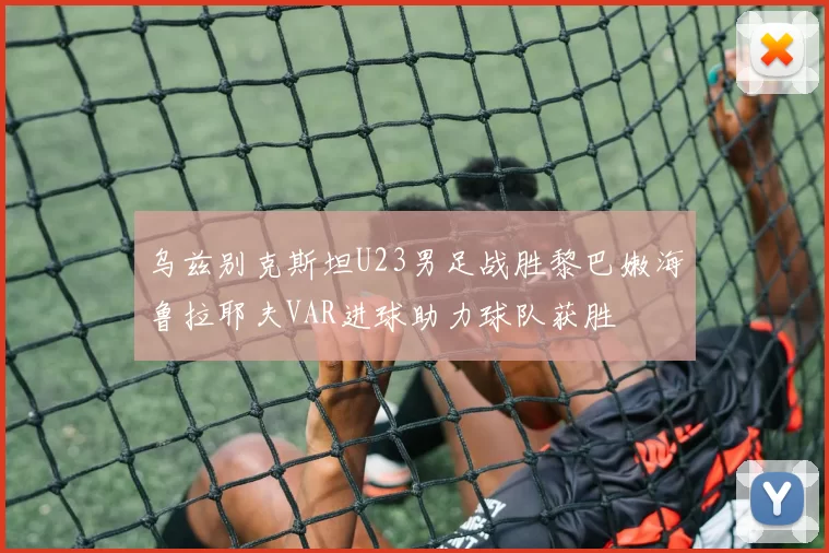 乌兹别克斯坦U23男足战胜黎巴嫩海鲁拉耶夫VAR进球助力球队获胜