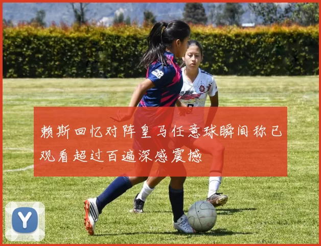 赖斯回忆对阵皇马任意球瞬间称已观看超过百遍深感震撼