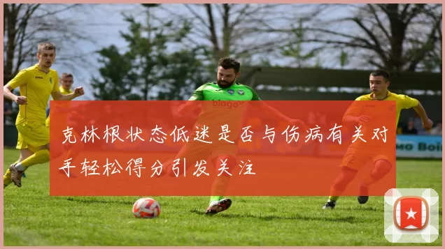 克林根状态低迷是否与伤病有关对手轻松得分引发关注