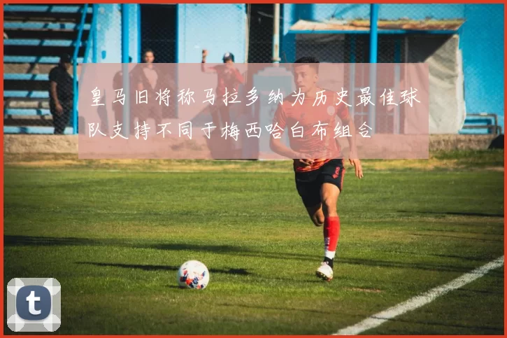皇马旧将称马拉多纳为历史最佳球队支持不同于梅西哈白布组合