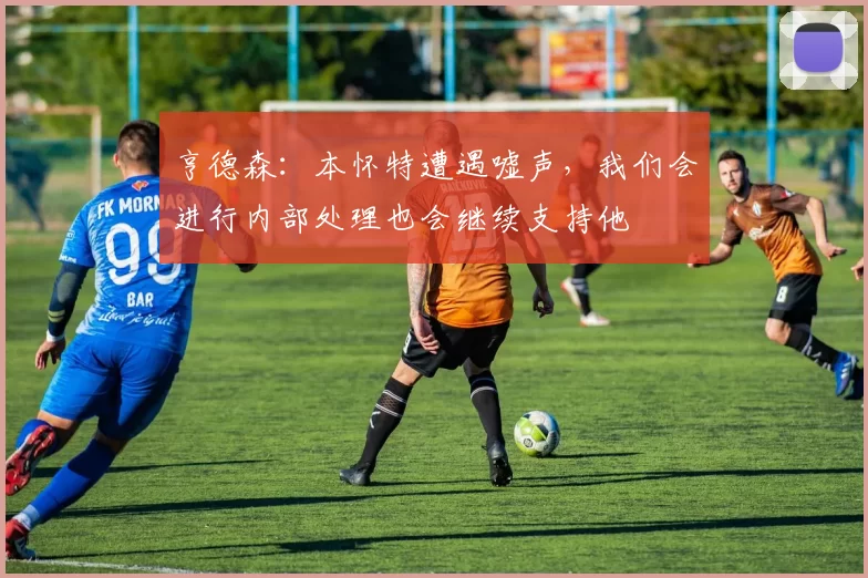亨德森：本怀特遭遇嘘声，我们会进行内部处理也会继续支持他