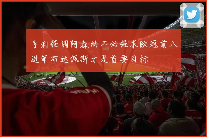 亨利强调阿森纳不必强求欧冠前八进军布达佩斯才是首要目标
