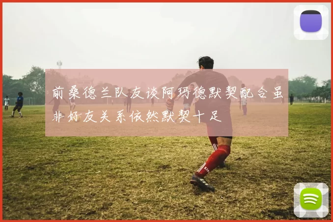 前桑德兰队友谈阿玛德默契配合虽非好友关系依然默契十足