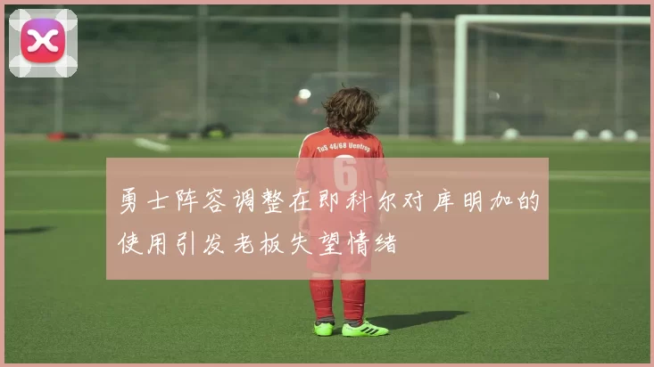 勇士阵容调整在即科尔对库明加的使用引发老板失望情绪