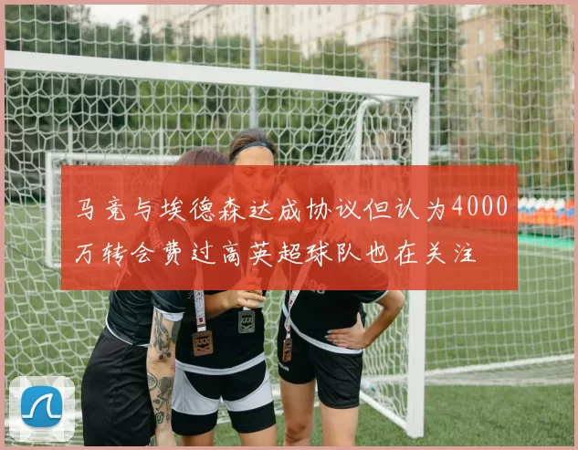 马竞与埃德森达成协议但认为4000万转会费过高英超球队也在关注
