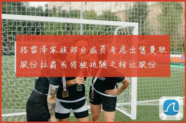 格雷泽家族部分成员考虑出售曼联股份拉爵或将被迫随之转让股份