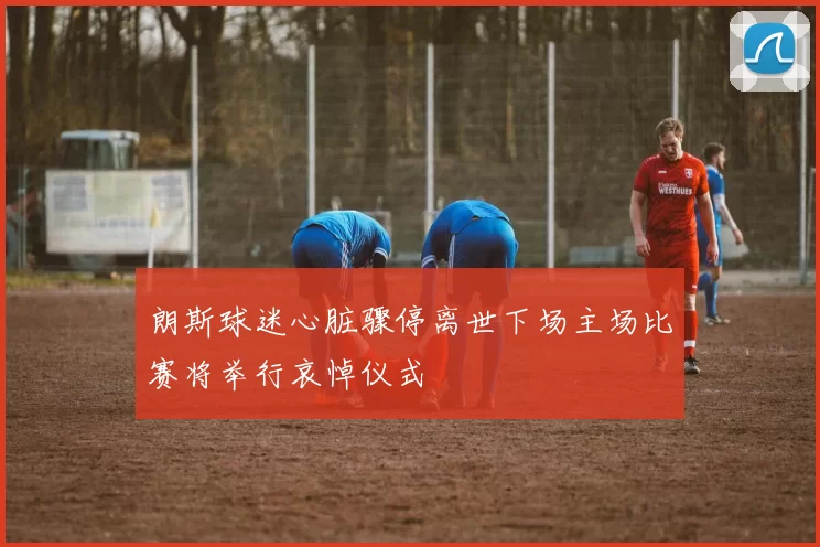 朗斯球迷心脏骤停离世下场主场比赛将举行哀悼仪式