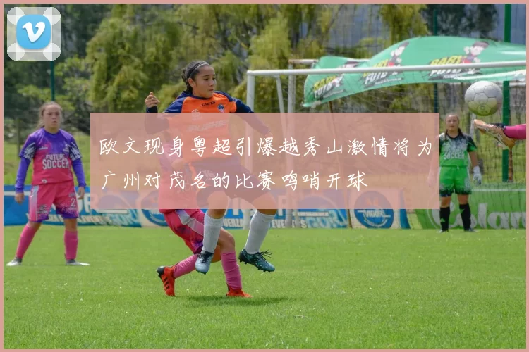 欧文现身粤超引爆越秀山激情将为广州对茂名的比赛鸣哨开球