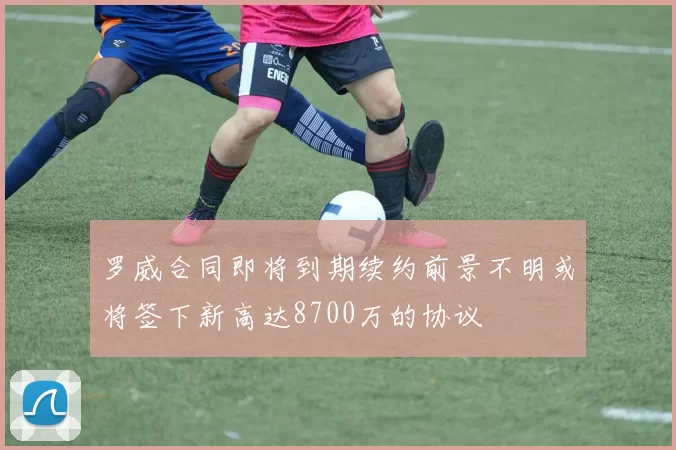 罗威合同即将到期续约前景不明或将签下新高达8700万的协议