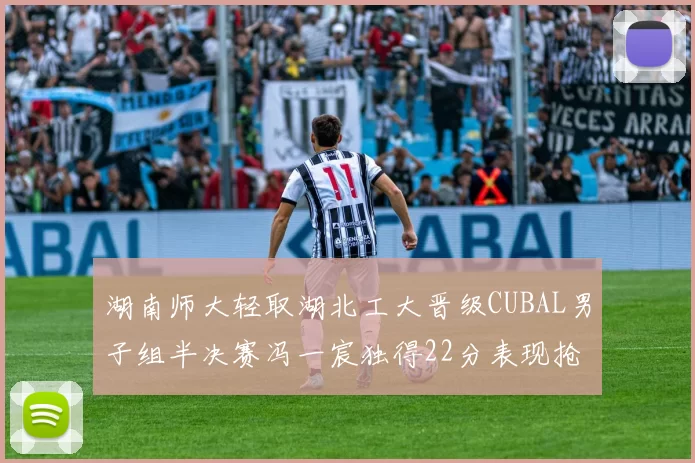 湖南师大轻取湖北工大晋级CUBAL男子组半决赛冯一宸独得22分表现抢眼