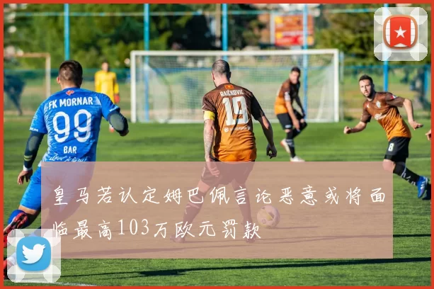 皇马若认定姆巴佩言论恶意或将面临最高103万欧元罚款
