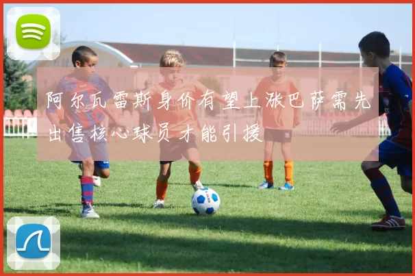 阿尔瓦雷斯身价有望上涨巴萨需先出售核心球员才能引援