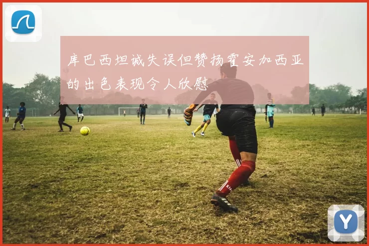 库巴西坦诚失误但赞扬霍安加西亚的出色表现令人欣慰