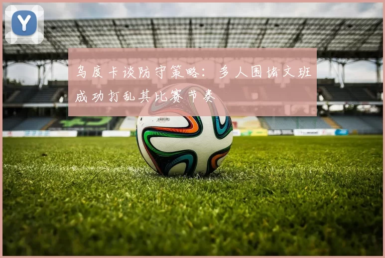 乌度卡谈防守策略：多人围堵文班成功打乱其比赛节奏