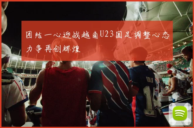 团结一心迎战越南U23国足调整心态力争再创辉煌
