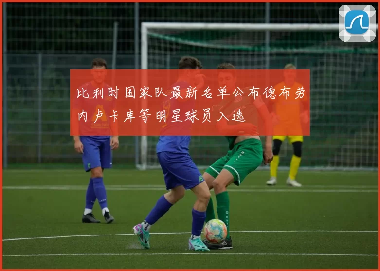 比利时国家队最新名单公布德布劳内卢卡库等明星球员入选
