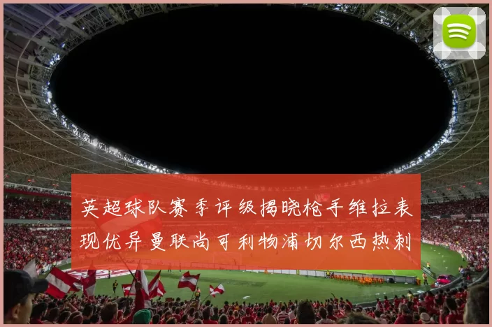 英超球队赛季评级揭晓枪手维拉表现优异曼联尚可利物浦切尔西热刺需努力